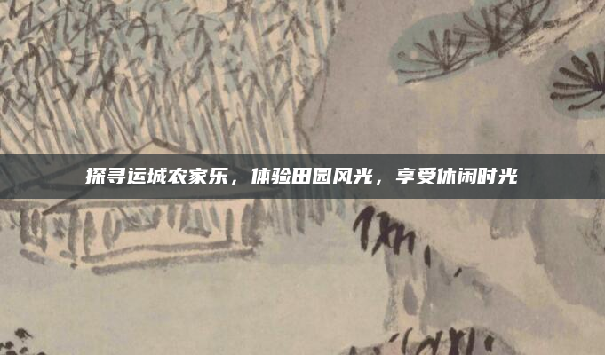 探寻运城农家乐，体验田园风光，享受休闲时光