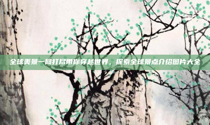全球美景一网打尽带你穿越世界,探索全球景点介绍图片大全