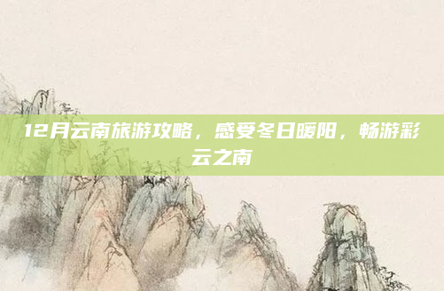 12月云南旅游攻略,感受冬日暖阳,畅游彩云之南