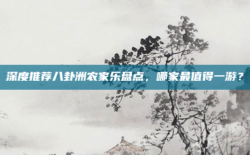 深度推荐八卦洲农家乐盘点，哪家最值得一游？