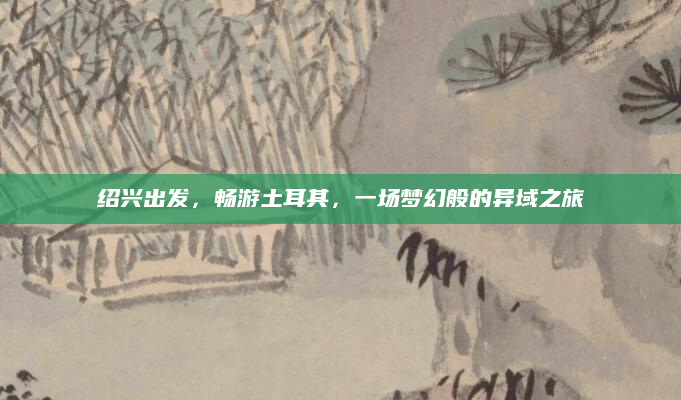 绍兴出发，畅游土耳其，一场梦幻般的异域之旅