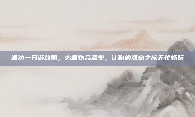 海边一日游攻略,必备物品清单,让你的海岛之旅无忧畅玩