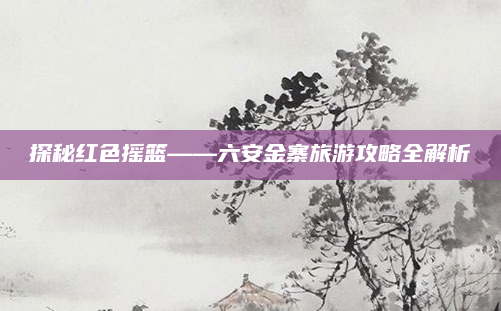 探秘红色摇篮——六安金寨旅游攻略全解析