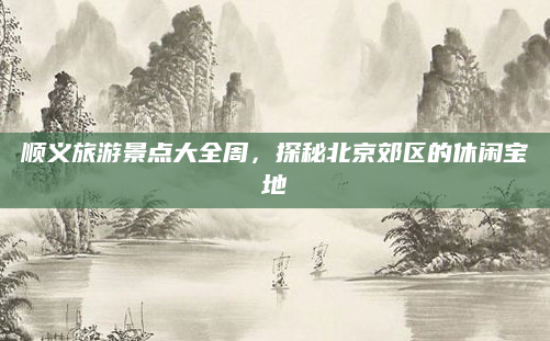 顺义旅游景点大全周，探秘北京郊区的休闲宝地