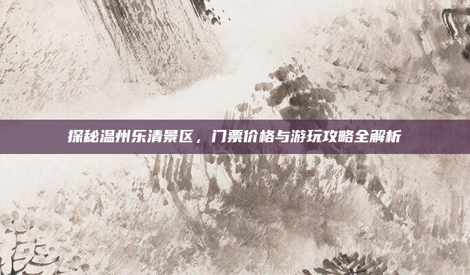 探秘温州乐清景区，门票价格与游玩攻略全解析