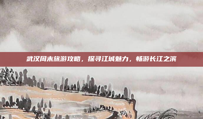 武汉周末旅游攻略，探寻江城魅力，畅游长江之滨