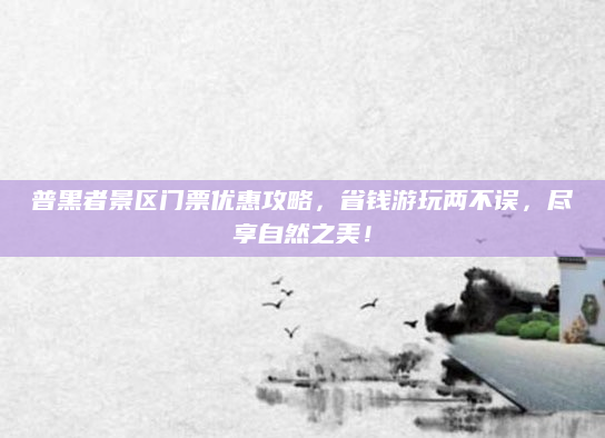 普黑者景区门票优惠攻略，省钱游玩两不误，尽享自然之美！
