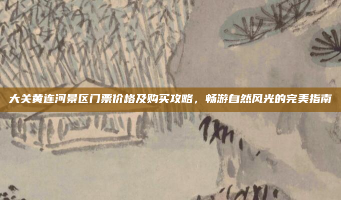 大关黄连河景区门票价格及购买攻略，畅游自然风光的完美指南