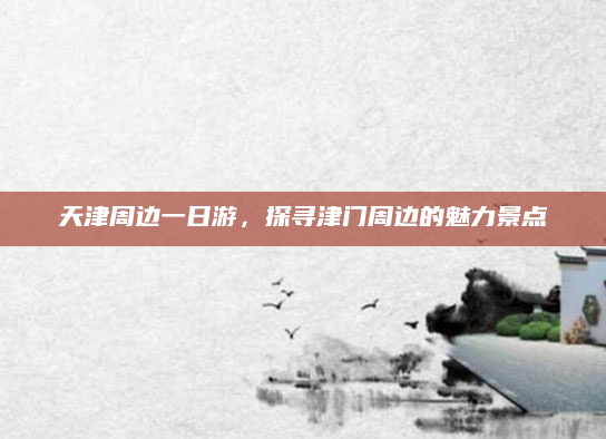 天津周边一日游,探寻津门周边的魅力景点