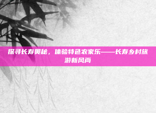 探寻长寿奥秘，体验特色农家乐——长寿乡村旅游新风尚