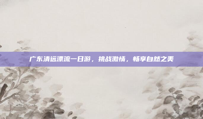 广东清远漂流一日游,挑战激情,畅享自然之美