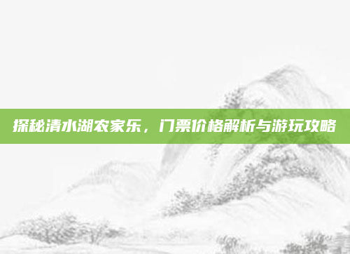 探秘清水湖农家乐，门票价格解析与游玩攻略