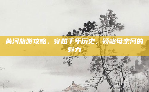 黄河旅游攻略，穿越千年历史，领略母亲河的魅力