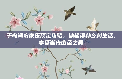 千岛湖农家乐预定攻略,体验淳朴乡村生活,享受湖光山色之美