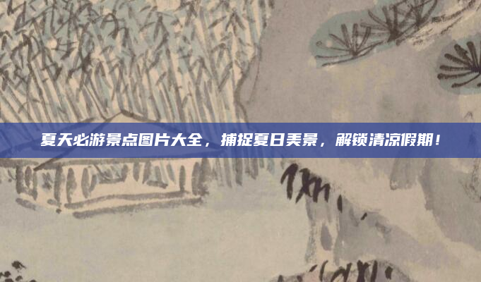 夏天必游景点图片大全，捕捉夏日美景，解锁清凉假期！