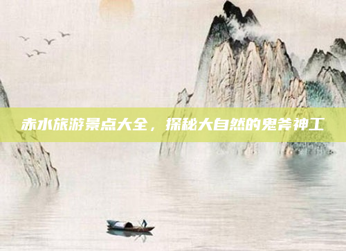 赤水旅游景点大全,探秘大自然的鬼斧神工