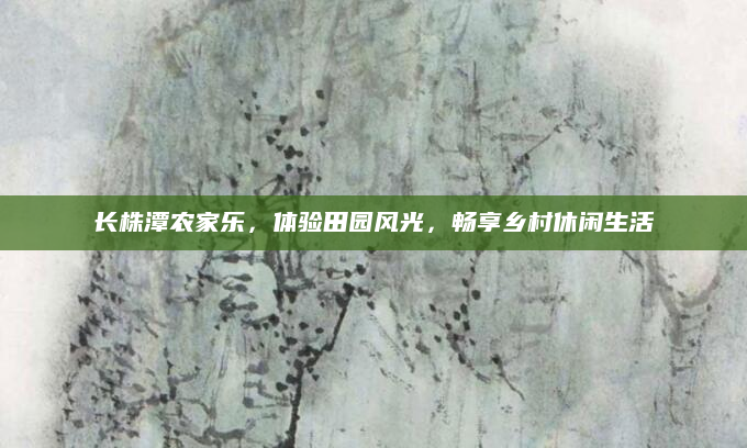 长株潭农家乐，体验田园风光，畅享乡村休闲生活