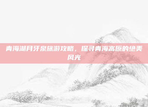 青海湖月牙泉旅游攻略，探寻青海高原的绝美风光