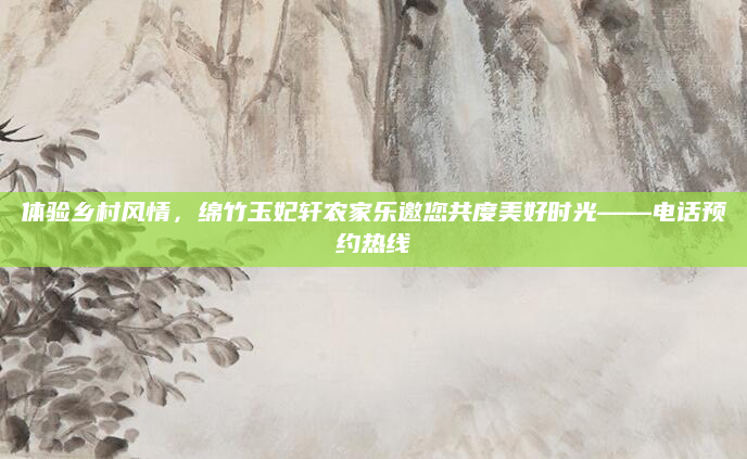 体验乡村风情，绵竹玉妃轩农家乐邀您共度美好时光——电话预约热线