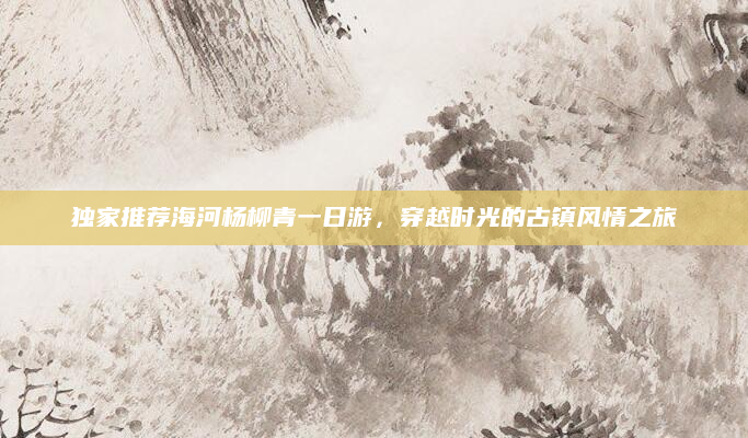 独家推荐海河杨柳青一日游,穿越时光的古镇风情之旅