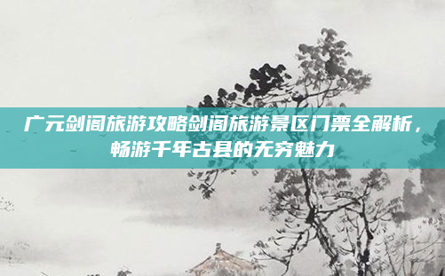 广元剑阁旅游攻略剑阁旅游景区门票全解析，畅游千年古县的无穷魅力