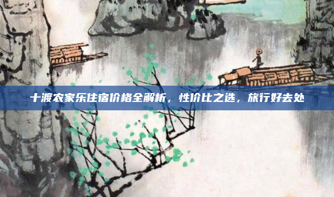 十渡农家乐住宿价格全解析,性价比之选,旅行好去处