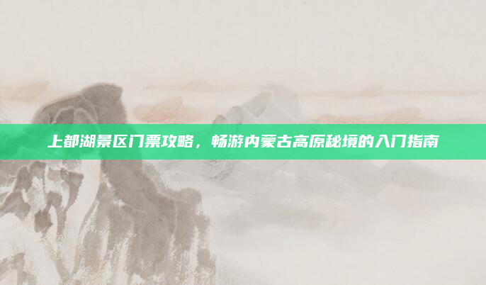 上都湖景区门票攻略,畅游内蒙古高原秘境的入门指南