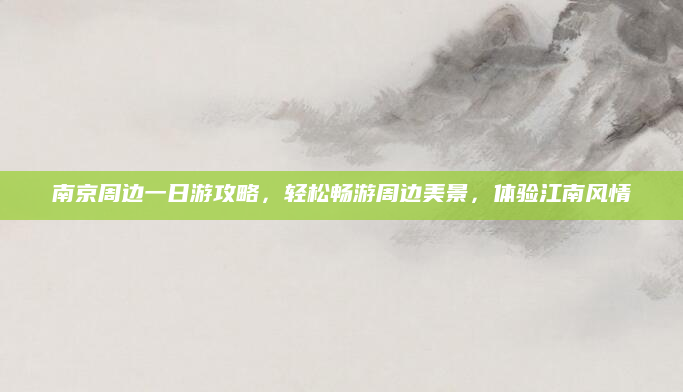 南京周边一日游攻略,轻松畅游周边美景,体验江南风情