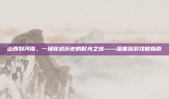 山西到河南,一场穿越历史的时光之旅——深度旅游攻略指南