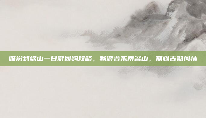 临汾到绵山一日游团购攻略,畅游晋东南名山,体验古韵风情