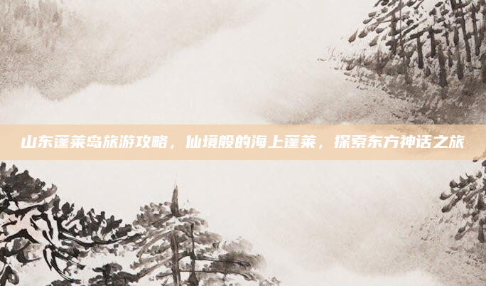 山东蓬莱岛旅游攻略,仙境般的海上蓬莱,探索东方神话之旅