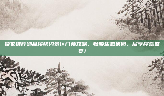 独家推荐郧县樱桃沟景区门票攻略,畅游生态果园,尽享樱桃盛宴!