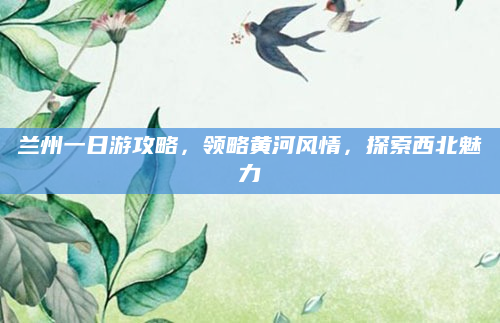 兰州一日游攻略,领略黄河风情,探索西北魅力