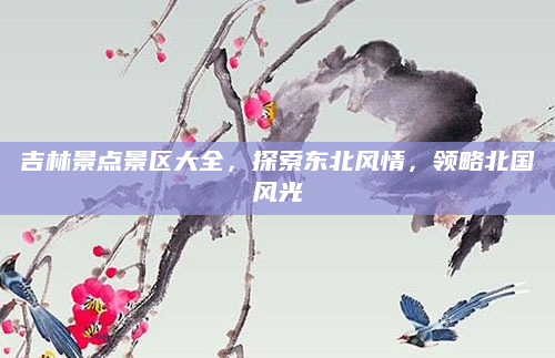 吉林景点景区大全,探索东北风情,领略北国风光