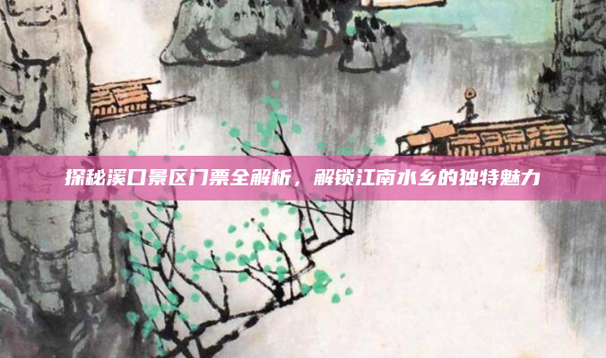 探秘溪口景区门票全解析,解锁江南水乡的独特魅力
