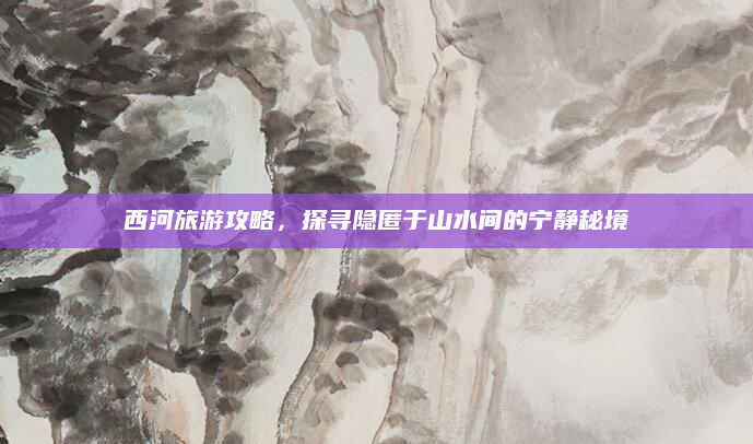 西河旅游攻略,探寻隐匿于山水间的宁静秘境
