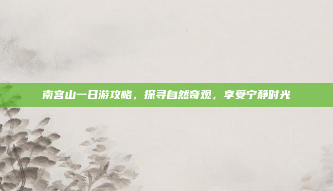南宫山一日游攻略,探寻自然奇观,享受宁静时光