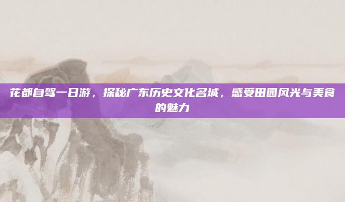 花都自驾一日游,探秘广东历史文化名城,感受田园风光与美食的魅力