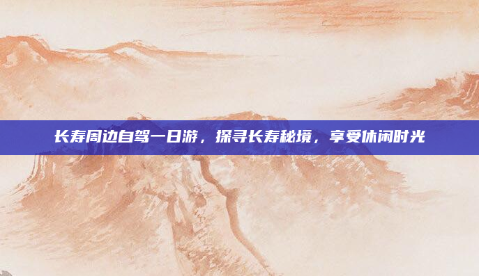 长寿周边自驾一日游,探寻长寿秘境,享受休闲时光