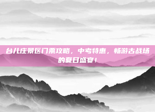 台儿庄景区门票攻略,中考特惠,畅游古战场的夏日盛宴!