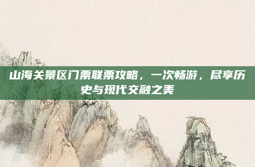 山海关景区门票联票攻略，一次畅游，尽享历史与现代交融之美