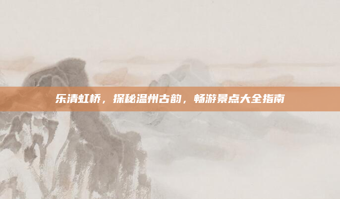 乐清虹桥,探秘温州古韵,畅游景点大全指南