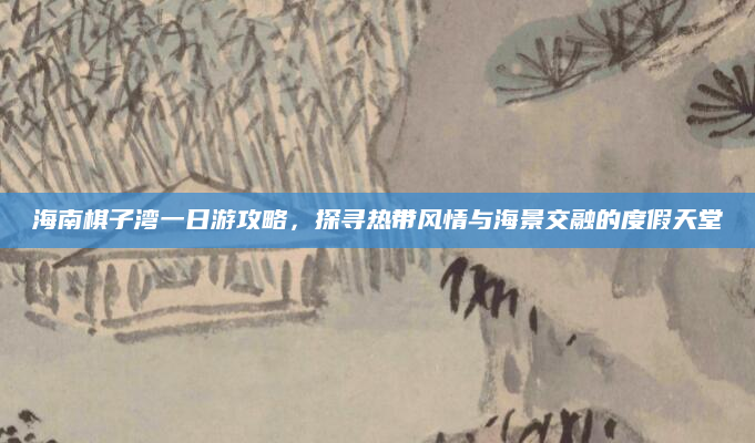 海南棋子湾一日游攻略,探寻热带风情与海景交融的度假天堂