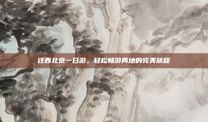 迁西北京一日游,轻松畅游两地的完美旅程
