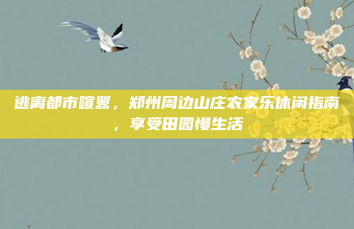 逃离都市喧嚣,郑州周边山庄农家乐休闲指南,享受田园慢生活
