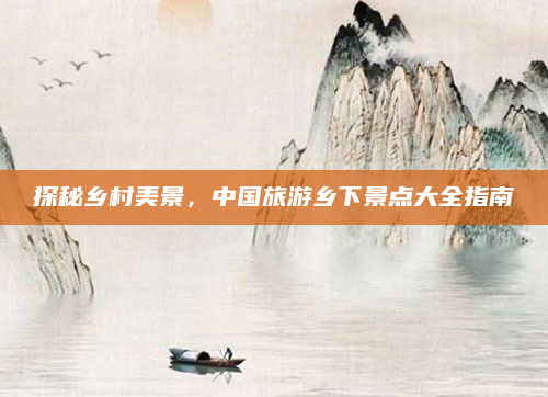 探秘乡村美景,中国旅游乡下景点大全指南