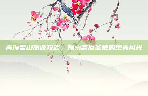 青海雪山旅游攻略,探索高原圣地的绝美风光
