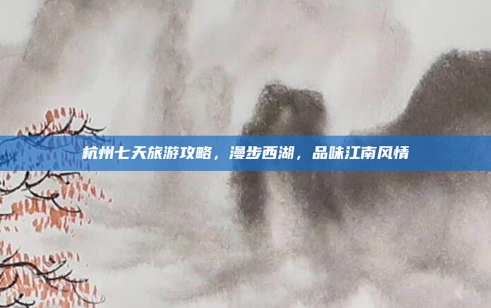 杭州七天旅游攻略，漫步西湖，品味江南风情