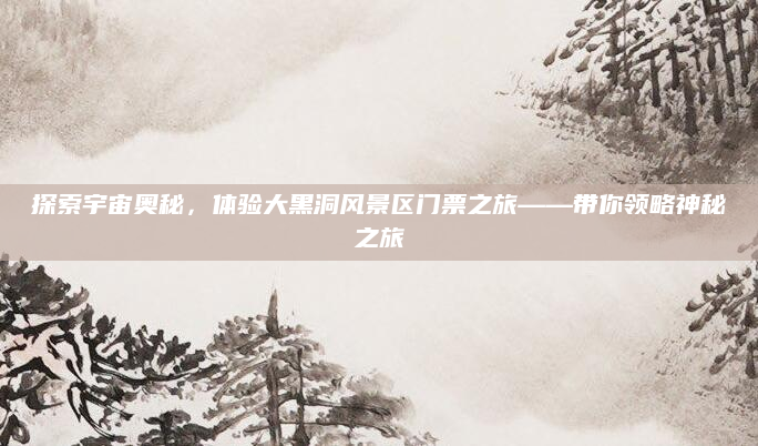 探索宇宙奥秘，体验大黑洞风景区门票之旅——带你领略神秘之旅