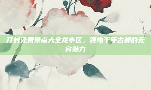 开封免费景点大全龙亭区,领略千年古都的无穷魅力